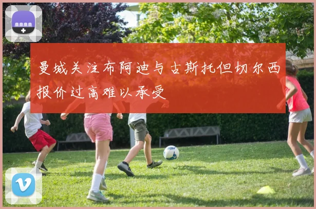 曼城关注布阿迪与古斯托但切尔西报价过高难以承受