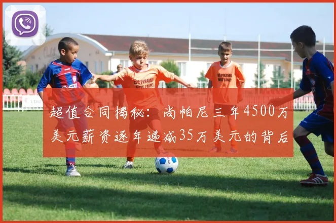超值合同揭秘：尚帕尼三年4500万美元薪资逐年递减35万美元的背后故事