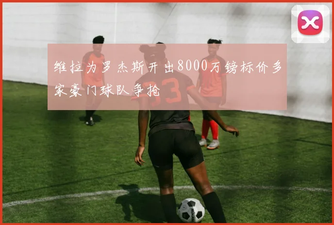 维拉为罗杰斯开出8000万镑标价多家豪门球队争抢