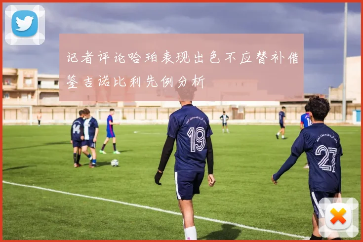 记者评论哈珀表现出色不应替补借鉴吉诺比利先例分析