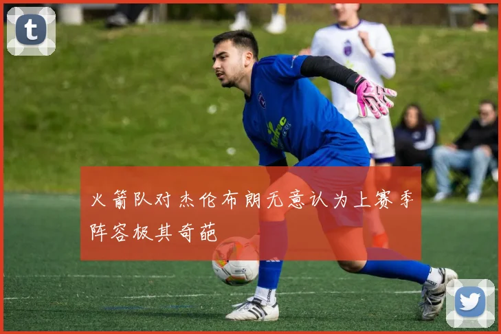火箭队对杰伦布朗无意认为上赛季阵容极其奇葩