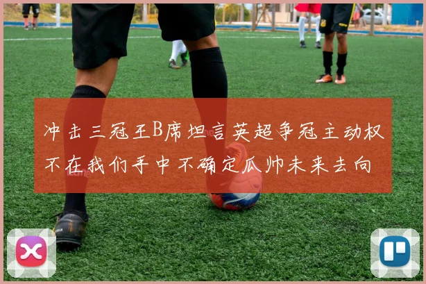 冲击三冠王B席坦言英超争冠主动权不在我们手中不确定瓜帅未来去向