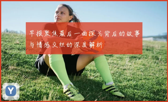 早报聚焦最后一曲探戈背后的故事与情感交织的深度解析