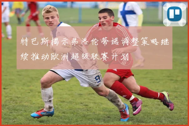 特巴斯揭示弗洛伦蒂诺调整策略继续推动欧洲超级联赛计划